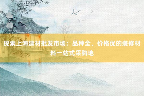 探索上海建材批发市场：品种全、价格优的装修材料一站式采购地